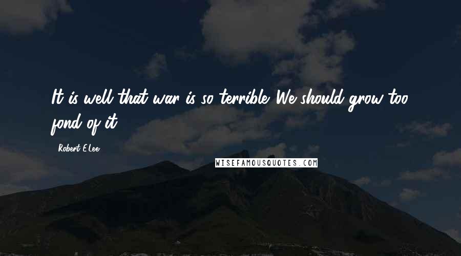 Robert E.Lee Quotes: It is well that war is so terrible. We should grow too fond of it.