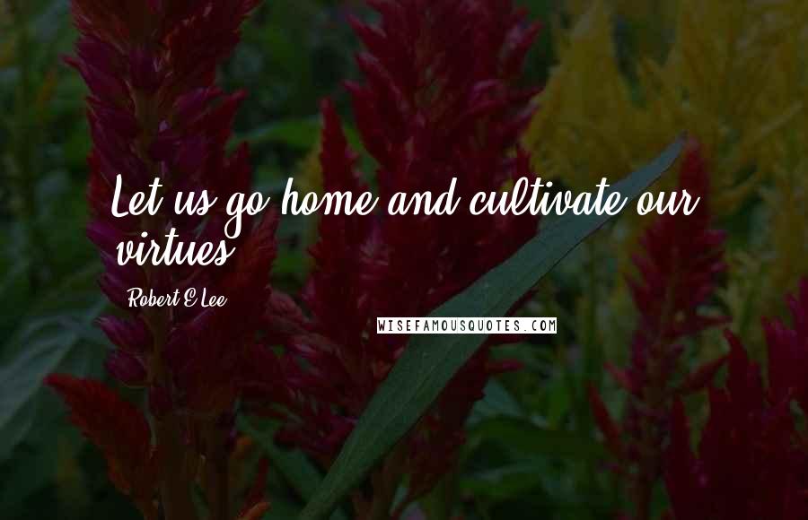 Robert E.Lee Quotes: Let us go home and cultivate our virtues.