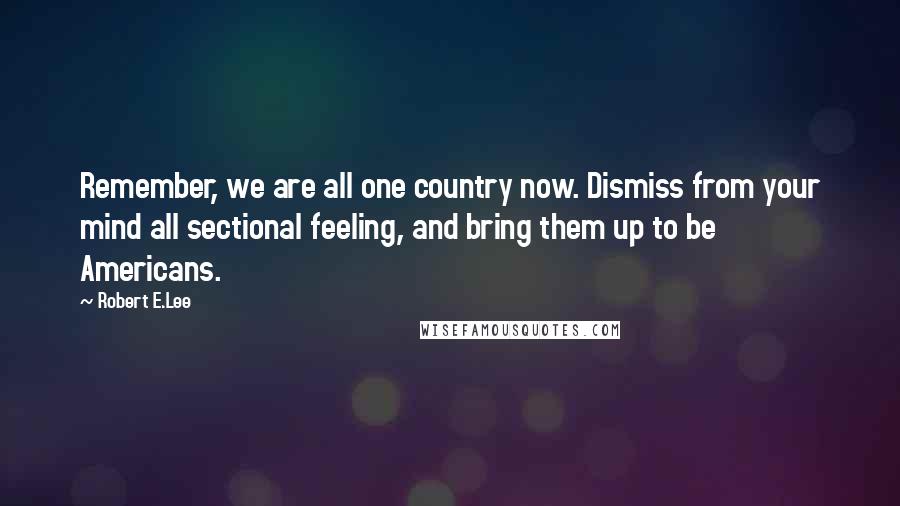 Robert E.Lee Quotes: Remember, we are all one country now. Dismiss from your mind all sectional feeling, and bring them up to be Americans.