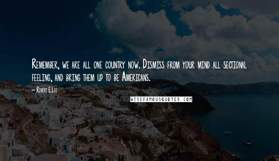 Robert E.Lee Quotes: Remember, we are all one country now. Dismiss from your mind all sectional feeling, and bring them up to be Americans.