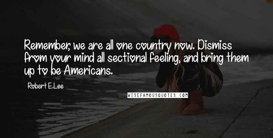 Robert E.Lee Quotes: Remember, we are all one country now. Dismiss from your mind all sectional feeling, and bring them up to be Americans.