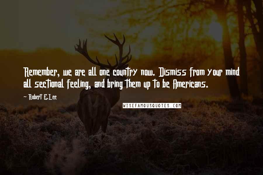 Robert E.Lee Quotes: Remember, we are all one country now. Dismiss from your mind all sectional feeling, and bring them up to be Americans.