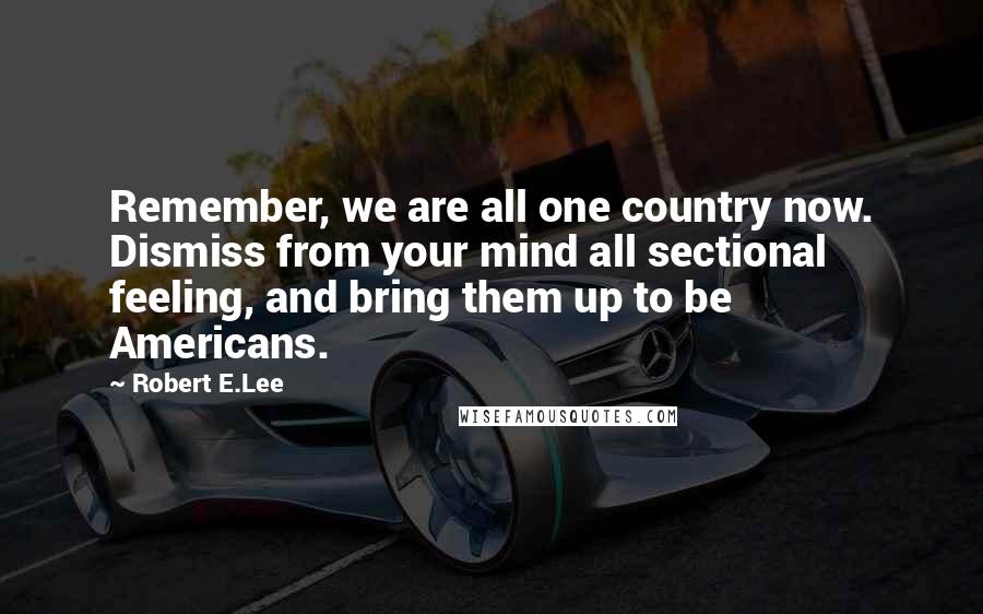 Robert E.Lee Quotes: Remember, we are all one country now. Dismiss from your mind all sectional feeling, and bring them up to be Americans.