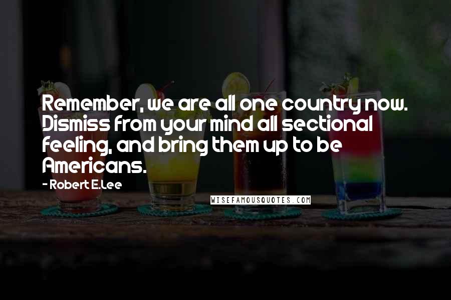 Robert E.Lee Quotes: Remember, we are all one country now. Dismiss from your mind all sectional feeling, and bring them up to be Americans.