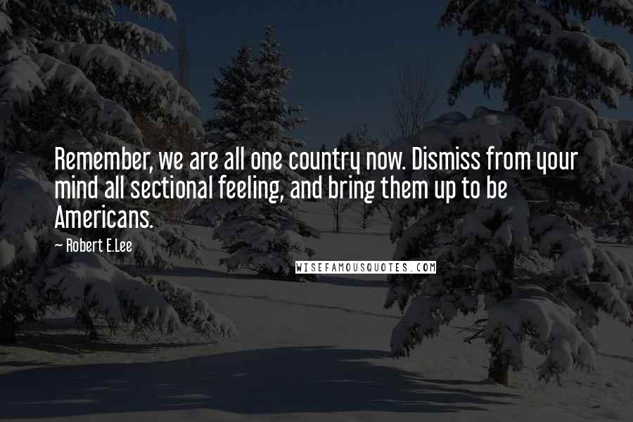 Robert E.Lee Quotes: Remember, we are all one country now. Dismiss from your mind all sectional feeling, and bring them up to be Americans.