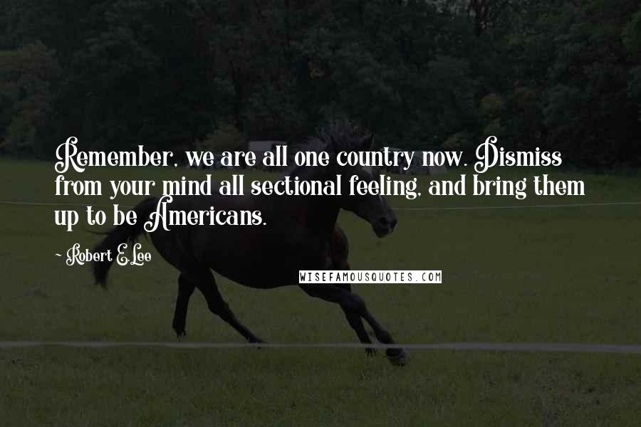 Robert E.Lee Quotes: Remember, we are all one country now. Dismiss from your mind all sectional feeling, and bring them up to be Americans.