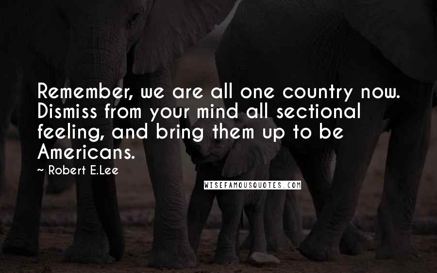 Robert E.Lee Quotes: Remember, we are all one country now. Dismiss from your mind all sectional feeling, and bring them up to be Americans.