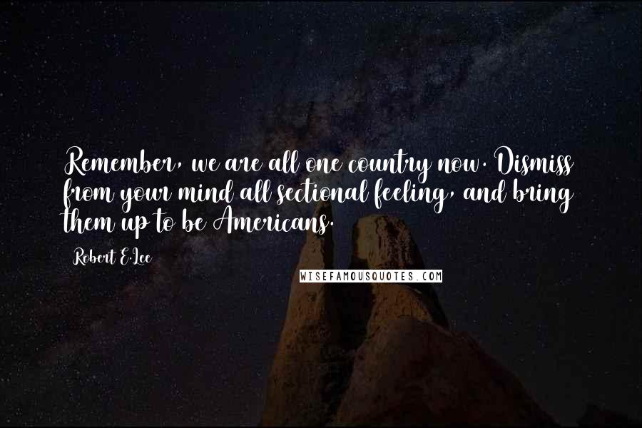 Robert E.Lee Quotes: Remember, we are all one country now. Dismiss from your mind all sectional feeling, and bring them up to be Americans.