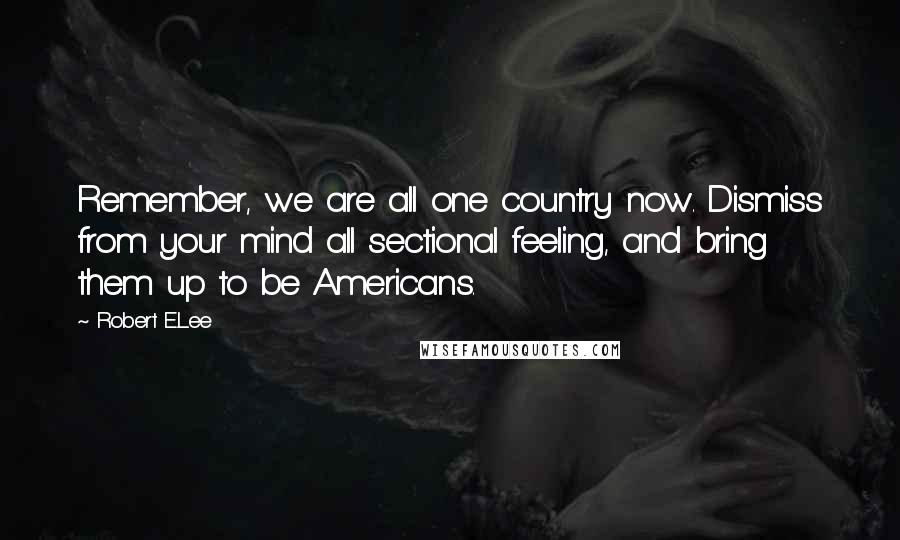 Robert E.Lee Quotes: Remember, we are all one country now. Dismiss from your mind all sectional feeling, and bring them up to be Americans.