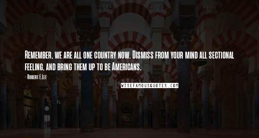 Robert E.Lee Quotes: Remember, we are all one country now. Dismiss from your mind all sectional feeling, and bring them up to be Americans.