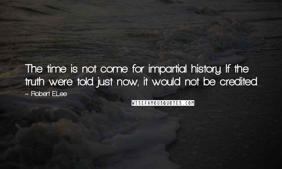 Robert E.Lee Quotes: The time is not come for impartial history. If the truth were told just now, it would not be credited.