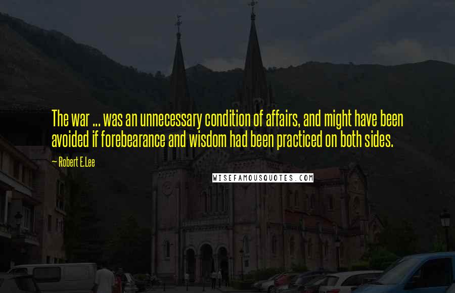 Robert E.Lee Quotes: The war ... was an unnecessary condition of affairs, and might have been avoided if forebearance and wisdom had been practiced on both sides.