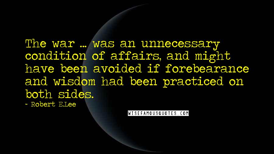 Robert E.Lee Quotes: The war ... was an unnecessary condition of affairs, and might have been avoided if forebearance and wisdom had been practiced on both sides.