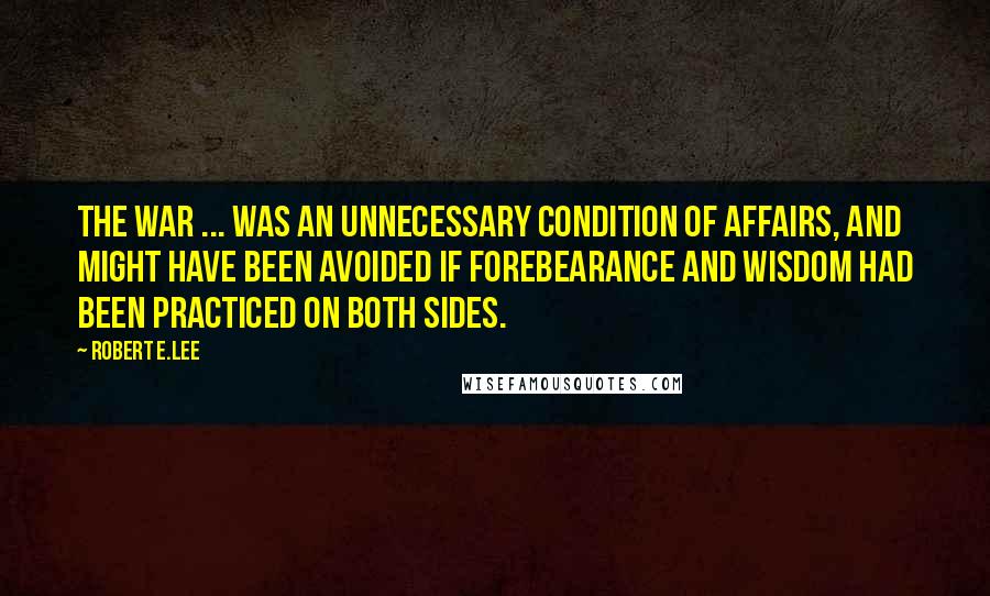 Robert E.Lee Quotes: The war ... was an unnecessary condition of affairs, and might have been avoided if forebearance and wisdom had been practiced on both sides.