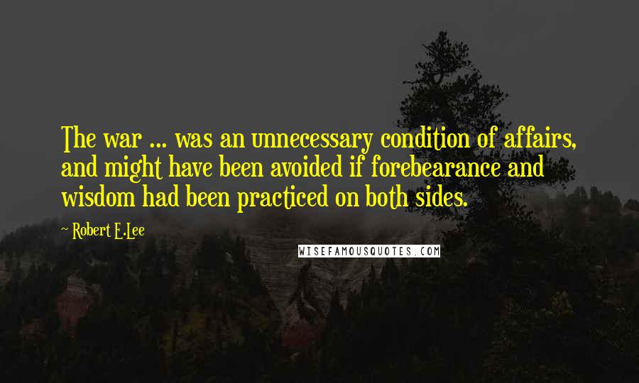 Robert E.Lee Quotes: The war ... was an unnecessary condition of affairs, and might have been avoided if forebearance and wisdom had been practiced on both sides.