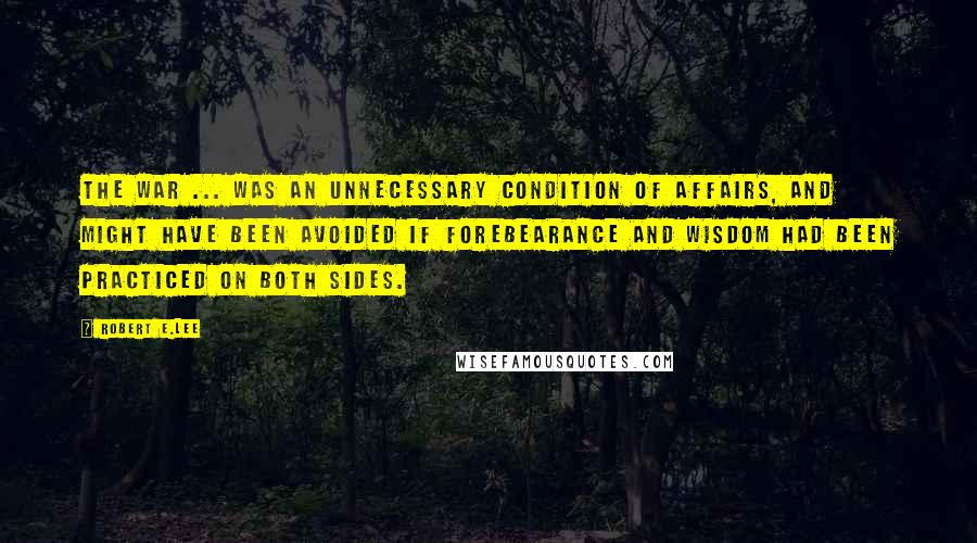 Robert E.Lee Quotes: The war ... was an unnecessary condition of affairs, and might have been avoided if forebearance and wisdom had been practiced on both sides.