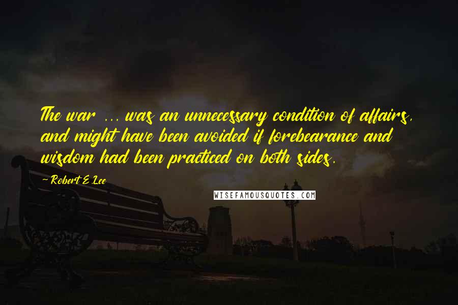 Robert E.Lee Quotes: The war ... was an unnecessary condition of affairs, and might have been avoided if forebearance and wisdom had been practiced on both sides.