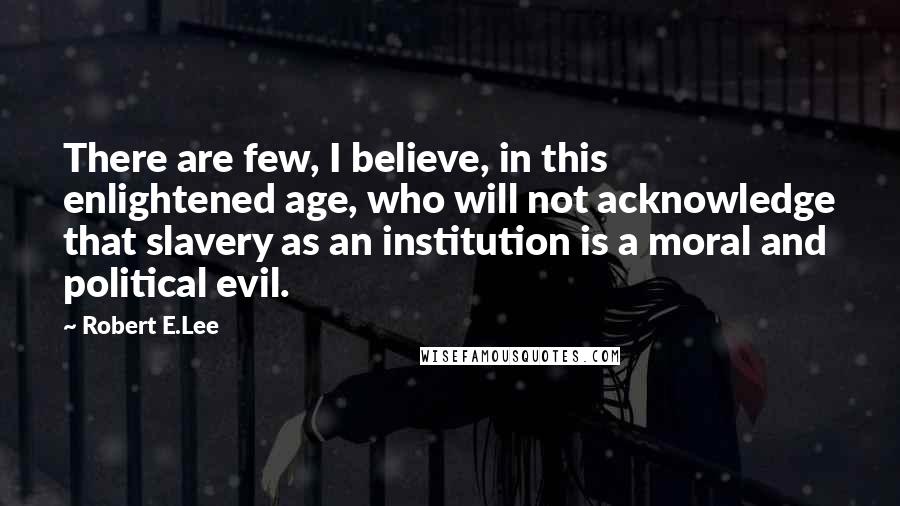 Robert E.Lee Quotes: There are few, I believe, in this enlightened age, who will not acknowledge that slavery as an institution is a moral and political evil.