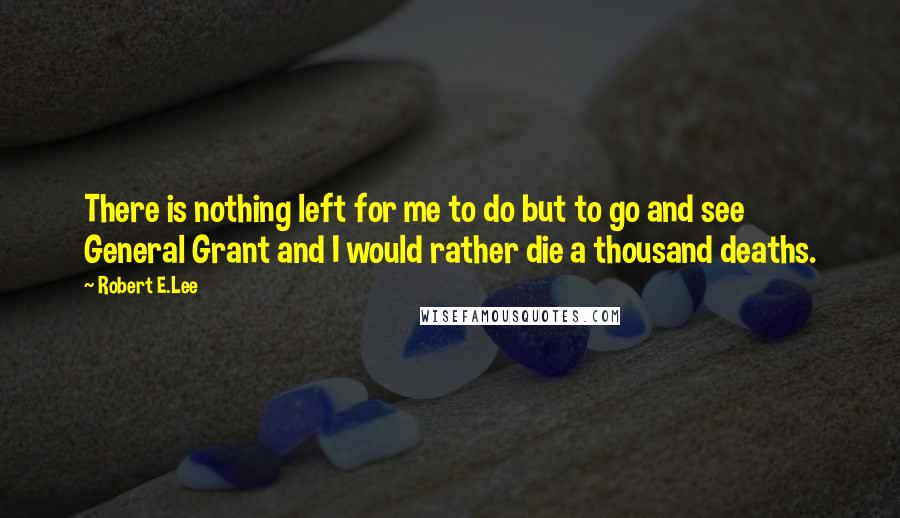 Robert E.Lee Quotes: There is nothing left for me to do but to go and see General Grant and I would rather die a thousand deaths.