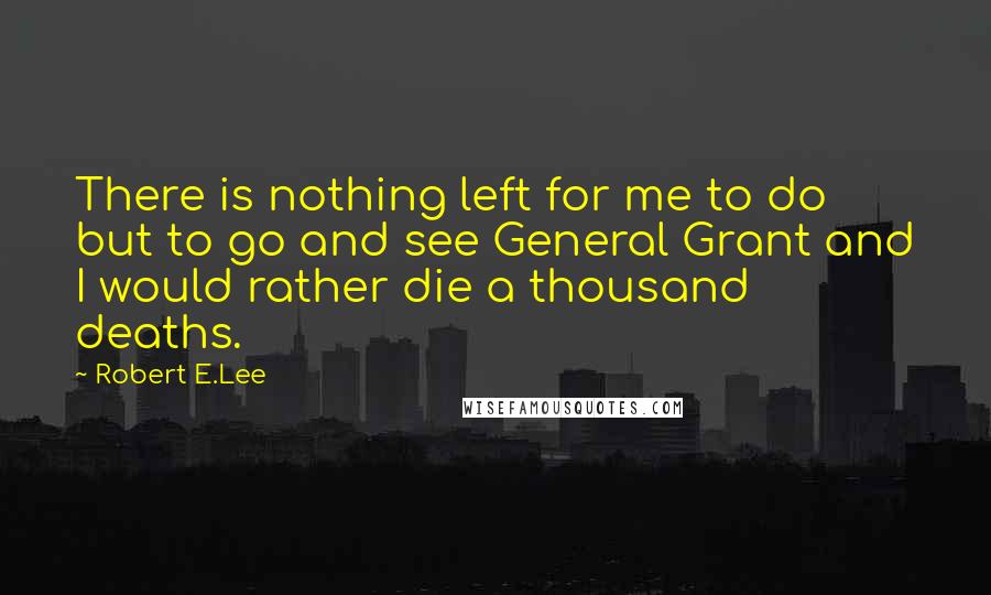 Robert E.Lee Quotes: There is nothing left for me to do but to go and see General Grant and I would rather die a thousand deaths.