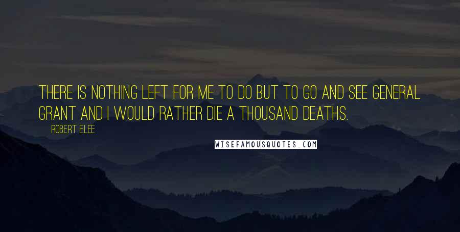 Robert E.Lee Quotes: There is nothing left for me to do but to go and see General Grant and I would rather die a thousand deaths.