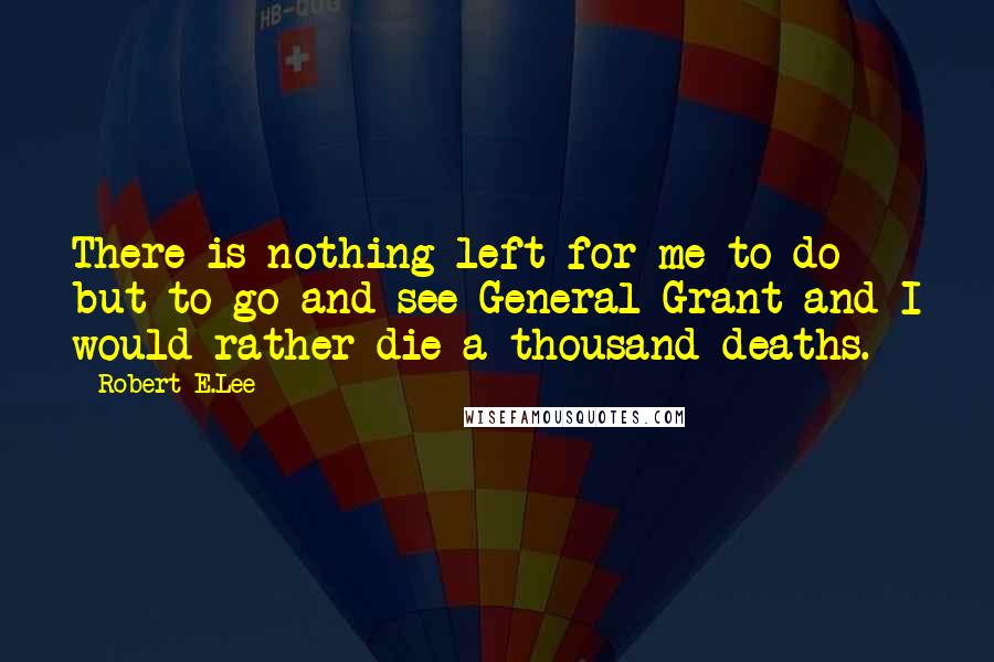 Robert E.Lee Quotes: There is nothing left for me to do but to go and see General Grant and I would rather die a thousand deaths.