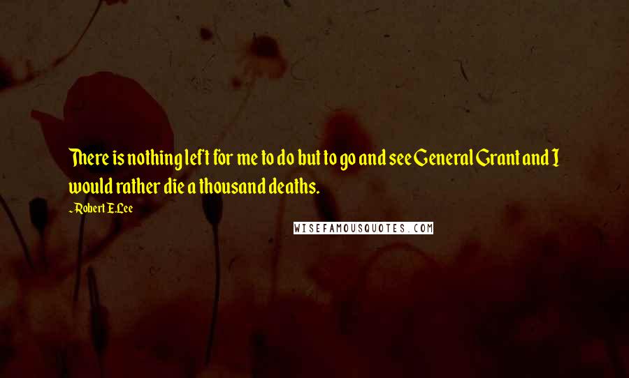 Robert E.Lee Quotes: There is nothing left for me to do but to go and see General Grant and I would rather die a thousand deaths.