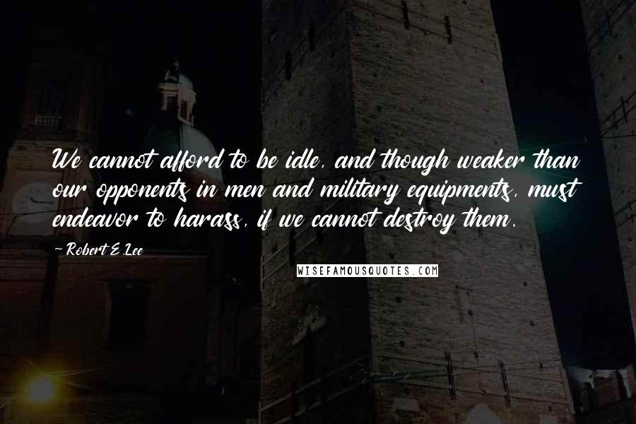 Robert E.Lee Quotes: We cannot afford to be idle, and though weaker than our opponents in men and military equipments, must endeavor to harass, if we cannot destroy them.