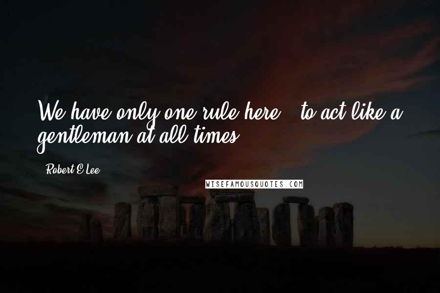 Robert E.Lee Quotes: We have only one rule here - to act like a gentleman at all times.