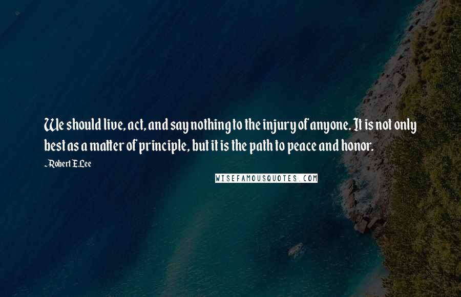 Robert E.Lee Quotes: We should live, act, and say nothing to the injury of anyone. It is not only best as a matter of principle, but it is the path to peace and honor.