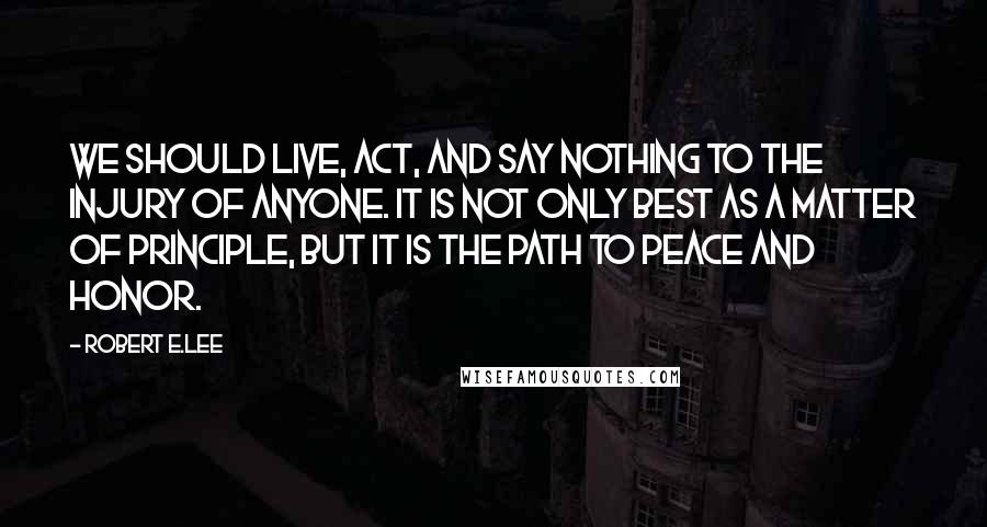 Robert E.Lee Quotes: We should live, act, and say nothing to the injury of anyone. It is not only best as a matter of principle, but it is the path to peace and honor.