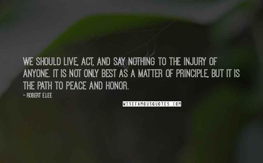 Robert E.Lee Quotes: We should live, act, and say nothing to the injury of anyone. It is not only best as a matter of principle, but it is the path to peace and honor.