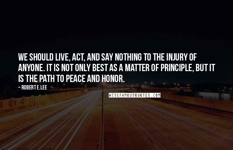 Robert E.Lee Quotes: We should live, act, and say nothing to the injury of anyone. It is not only best as a matter of principle, but it is the path to peace and honor.