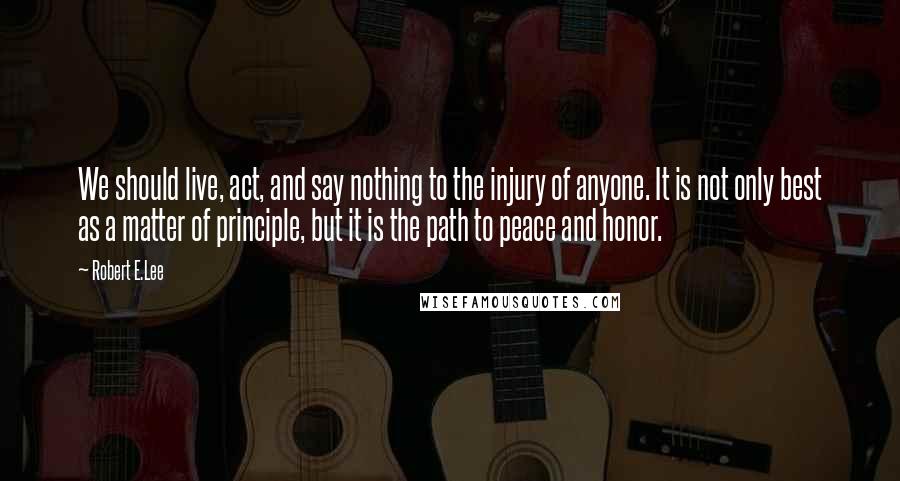 Robert E.Lee Quotes: We should live, act, and say nothing to the injury of anyone. It is not only best as a matter of principle, but it is the path to peace and honor.