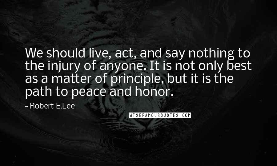 Robert E.Lee Quotes: We should live, act, and say nothing to the injury of anyone. It is not only best as a matter of principle, but it is the path to peace and honor.