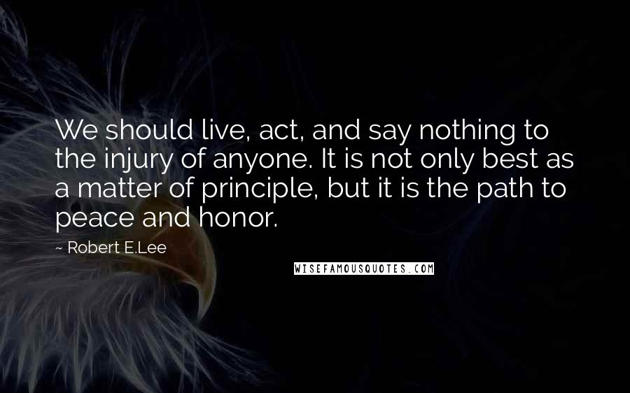 Robert E.Lee Quotes: We should live, act, and say nothing to the injury of anyone. It is not only best as a matter of principle, but it is the path to peace and honor.