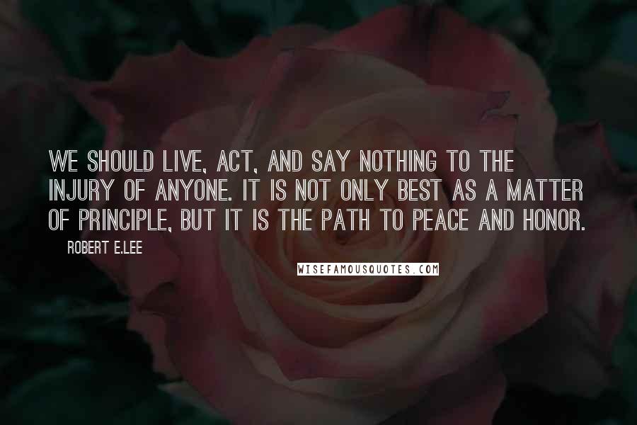 Robert E.Lee Quotes: We should live, act, and say nothing to the injury of anyone. It is not only best as a matter of principle, but it is the path to peace and honor.