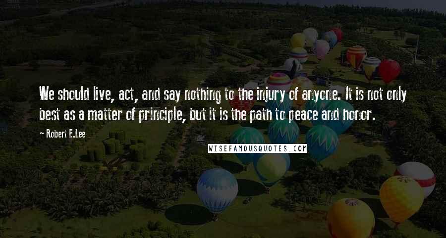 Robert E.Lee Quotes: We should live, act, and say nothing to the injury of anyone. It is not only best as a matter of principle, but it is the path to peace and honor.