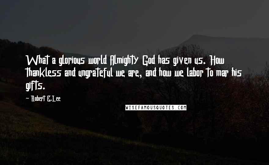 Robert E.Lee Quotes: What a glorious world Almighty God has given us. How thankless and ungrateful we are, and how we labor to mar his gifts.