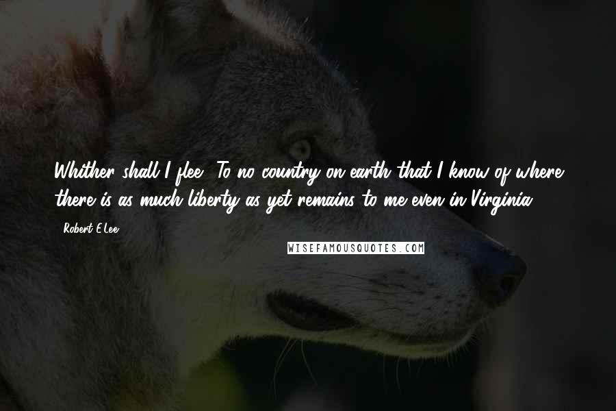 Robert E.Lee Quotes: Whither shall I flee? To no country on earth that I know of where there is as much liberty as yet remains to me even in Virginia.