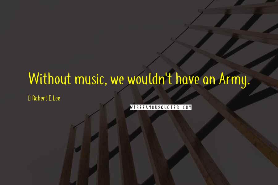 Robert E.Lee Quotes: Without music, we wouldn't have an Army.