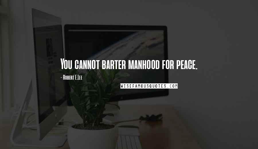 Robert E.Lee Quotes: You cannot barter manhood for peace.