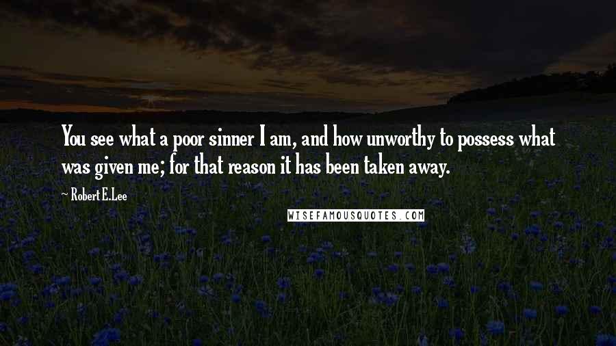 Robert E.Lee Quotes: You see what a poor sinner I am, and how unworthy to possess what was given me; for that reason it has been taken away.