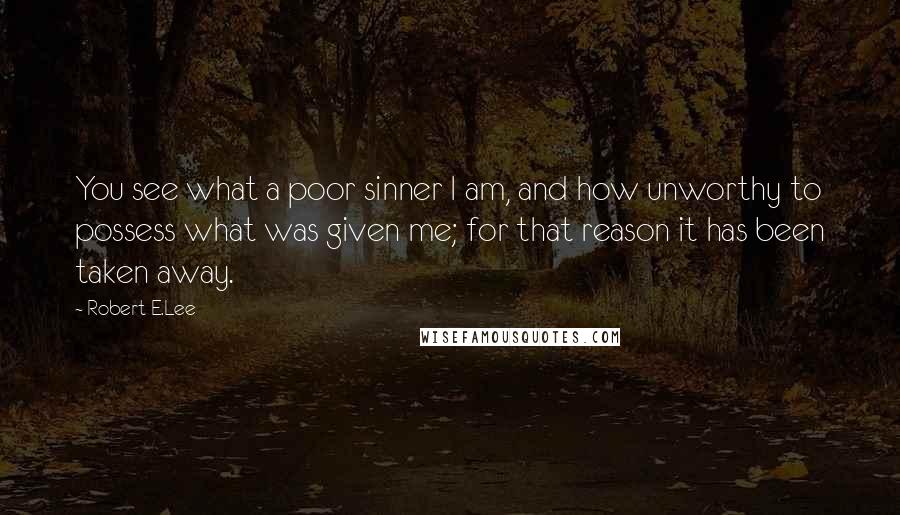 Robert E.Lee Quotes: You see what a poor sinner I am, and how unworthy to possess what was given me; for that reason it has been taken away.