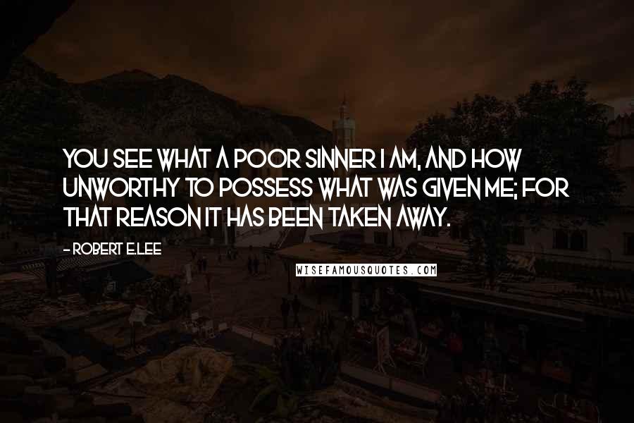 Robert E.Lee Quotes: You see what a poor sinner I am, and how unworthy to possess what was given me; for that reason it has been taken away.