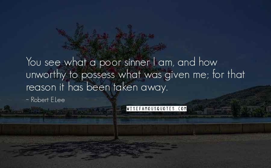 Robert E.Lee Quotes: You see what a poor sinner I am, and how unworthy to possess what was given me; for that reason it has been taken away.