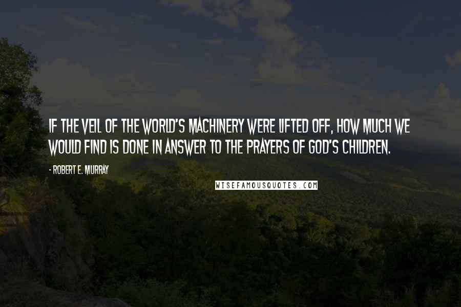 Robert E. Murray Quotes: If the veil of the world's machinery were lifted off, how much we would find is done in answer to the prayers of God's children.
