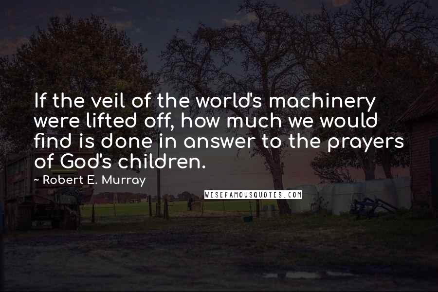 Robert E. Murray Quotes: If the veil of the world's machinery were lifted off, how much we would find is done in answer to the prayers of God's children.