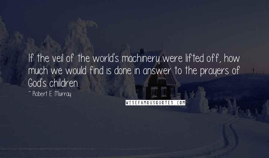 Robert E. Murray Quotes: If the veil of the world's machinery were lifted off, how much we would find is done in answer to the prayers of God's children.