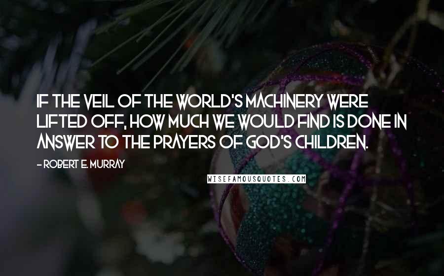 Robert E. Murray Quotes: If the veil of the world's machinery were lifted off, how much we would find is done in answer to the prayers of God's children.